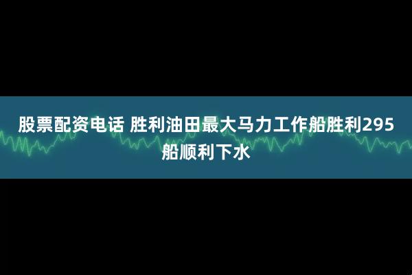 股票配资电话 胜利油田最大马力工作船胜利295船顺利下水