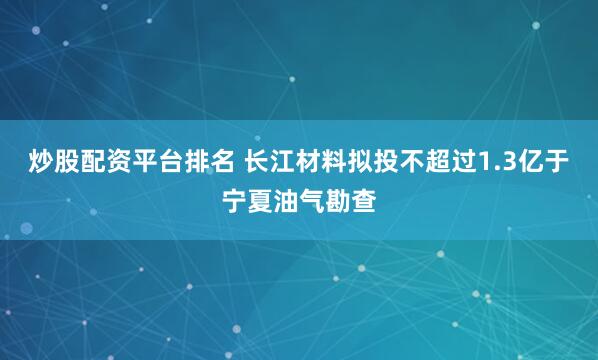 炒股配资平台排名 长江材料拟投不超过1.3亿于宁夏油气勘查