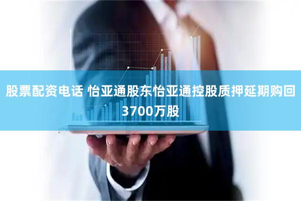 股票配资电话 怡亚通股东怡亚通控股质押延期购回3700万股