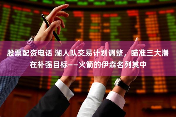 股票配资电话 湖人队交易计划调整，瞄准三大潜在补强目标——火箭的伊森名列其中