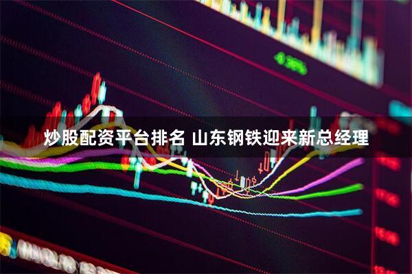 炒股配资平台排名 山东钢铁迎来新总经理