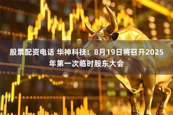 股票配资电话 华神科技：8月19日将召开2025年第一次临时股东大会