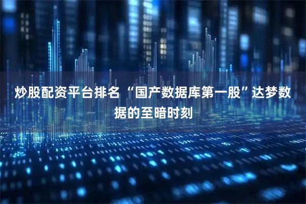 炒股配资平台排名 “国产数据库第一股”达梦数据的至暗时刻