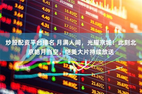 炒股配资平台排名 月满人间，光耀京城！此刻北京皓月当空，绝美大片持续放送