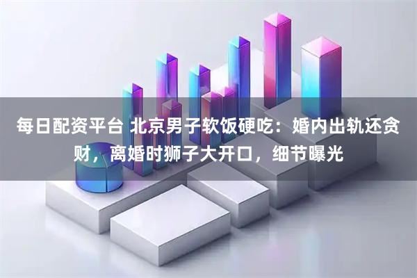 每日配资平台 北京男子软饭硬吃：婚内出轨还贪财，离婚时狮子大开口，细节曝光