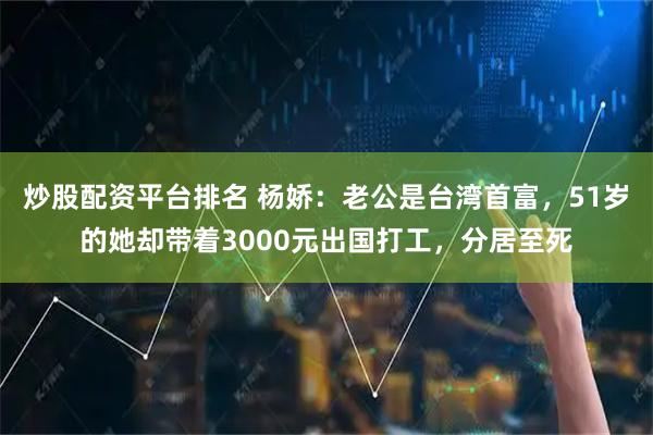 炒股配资平台排名 杨娇：老公是台湾首富，51岁的她却带着3000元出国打工，分居至死