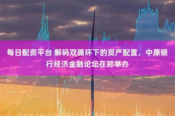 每日配资平台 解码双循环下的资产配置,中原银行经济金融论坛在郑举办