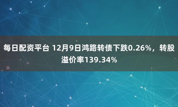 每日配资平台 12月9日鸿路转债下跌0.26%,转股溢价率139.34%