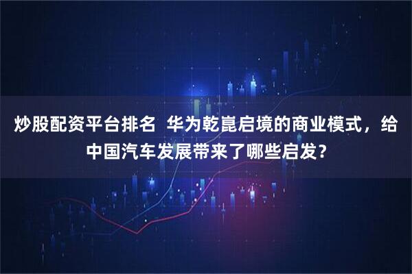炒股配资平台排名 华为乾崑启境的商业模式,给中国汽车发展带来了哪些启发?
