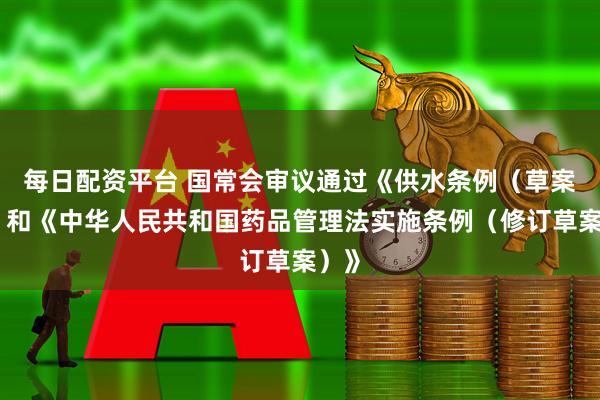 每日配资平台 国常会审议通过《供水条例(草案)》和《中华人民共和国药品管理法实施条例(修订草案)》