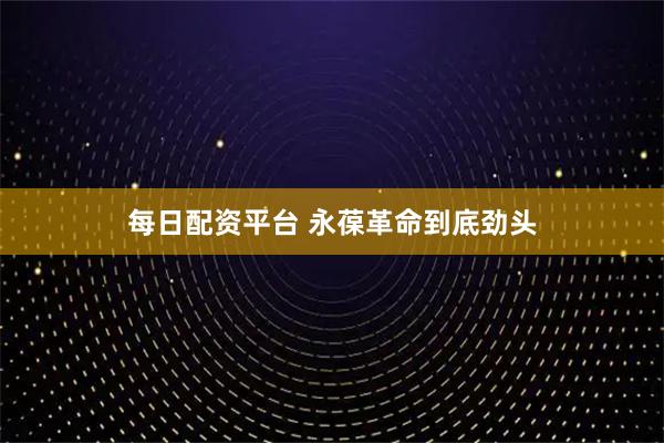 每日配资平台 永葆革命到底劲头