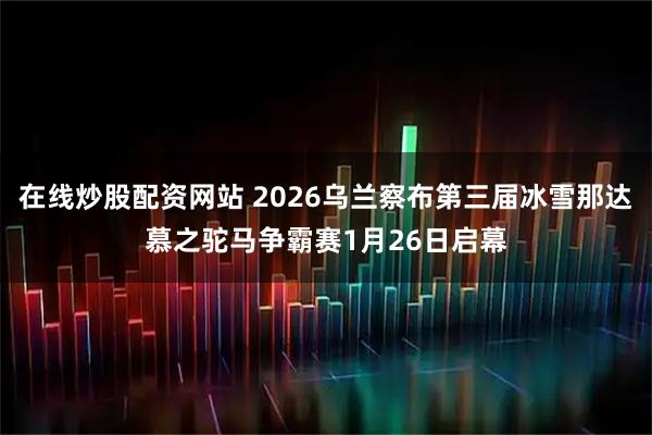 在线炒股配资网站 2026乌兰察布第三届冰雪那达慕之驼马争霸赛1月26日启幕