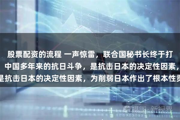 股票配资的流程 一声惊雷,联合国秘书长终于打破沉默,古特雷斯表示:中国多年来的抗日斗争,是抗击日本的决定性因素,为削弱日本作出了根本性贡