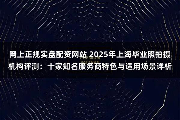 网上正规实盘配资网站 2025年上海毕业照拍摄机构评测:十家知名服务商特色与适用场景详析