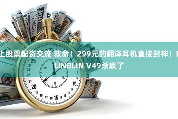 上股票配资交流 救命！299元的翻译耳机直接封神！BLINBLIN V49杀疯了