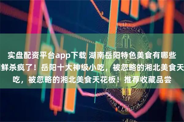 实盘配资平台app下载 湖南岳阳特色美食有哪些,2026年2月洞庭湖鲜杀疯了!岳阳十大神级小吃,被忽略的湘北美食天花板!推荐收藏品尝
