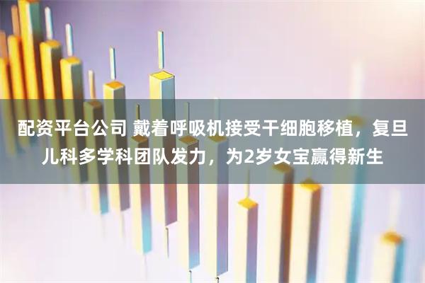 配资平台公司 戴着呼吸机接受干细胞移植，复旦儿科多学科团队发力，为2岁女宝赢得新生