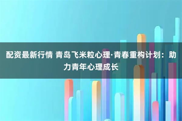 配资最新行情 青岛飞米粒心理·青春重构计划:助力青年心理成长