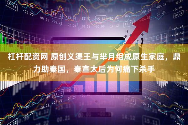 杠杆配资网 原创义渠王与芈月组成原生家庭，鼎力助秦国，秦宣太后为何痛下杀手