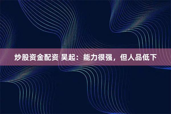 炒股资金配资 吴起：能力很强，但人品低下