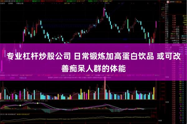 专业杠杆炒股公司 日常锻炼加高蛋白饮品 或可改善痴呆人群的体能