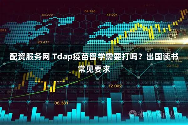 配资服务网 Tdap疫苗留学需要打吗？出国读书常见要求
