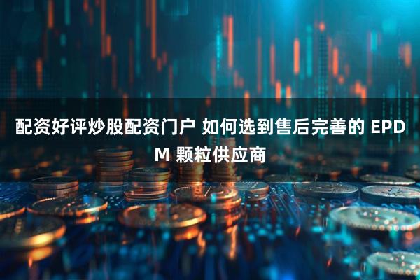 配资好评炒股配资门户 如何选到售后完善的 EPDM 颗粒供应商