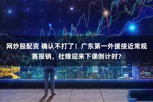网炒股配资 确认不打了！广东第一外援接近常规赛报销，杜锋迎来下课倒计时？