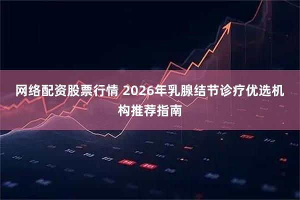 网络配资股票行情 2026年乳腺结节诊疗优选机构推荐指南
