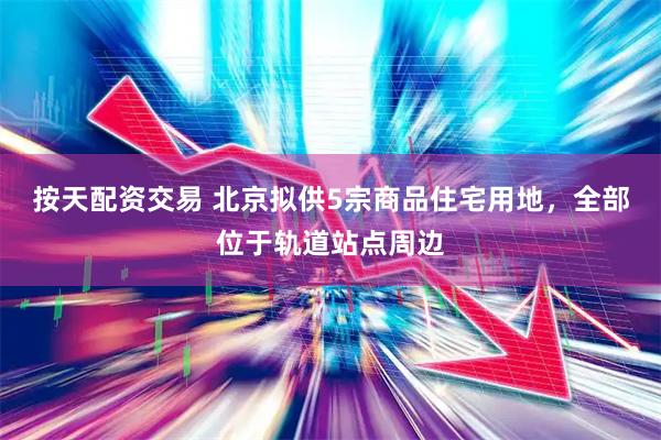 按天配资交易 北京拟供5宗商品住宅用地，全部位于轨道站点周边