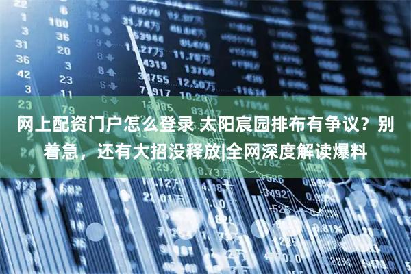 网上配资门户怎么登录 太阳宸园排布有争议？别着急，还有大招没释放|全网深度解读爆料