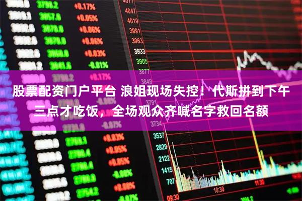 股票配资门户平台 浪姐现场失控！代斯拼到下午三点才吃饭，全场观众齐喊名字救回名额