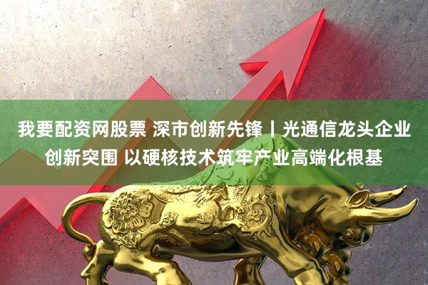 我要配资网股票 深市创新先锋丨光通信龙头企业创新突围 以硬核技术筑牢产业高端化根基