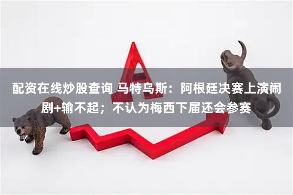 配资在线炒股查询 马特乌斯：阿根廷决赛上演闹剧+输不起；不认为梅西下届还会参赛