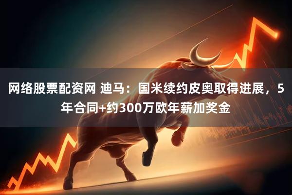 网络股票配资网 迪马：国米续约皮奥取得进展，5年合同+约300万欧年薪加奖金